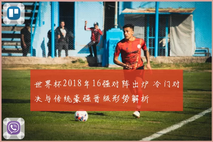 世界杯2018年16强对阵出炉 冷门对决与传统豪强晋级形势解析