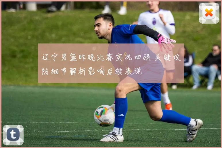 辽宁男篮昨晚比赛实况回顾 关键攻防细节解析影响后续表现